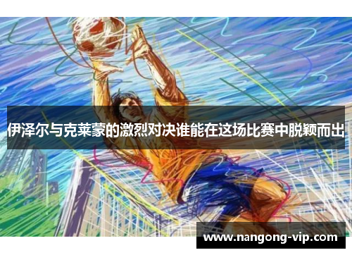 伊泽尔与克莱蒙的激烈对决谁能在这场比赛中脱颖而出